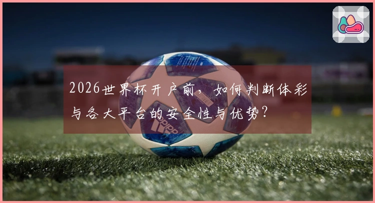 2026世界杯开户前，如何判断体彩与各大平台的安全性与优势？