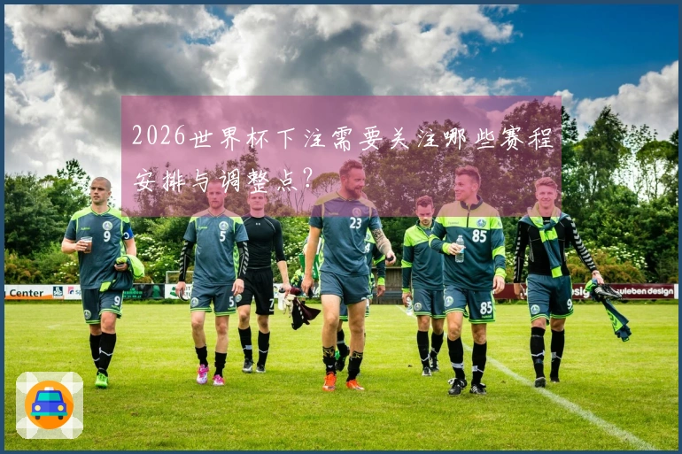 2026世界杯下注需要关注哪些赛程安排与调整点?